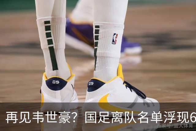 再见韦世豪？国足离队名单浮现6大“累赘”曝光，37岁王牌或带队