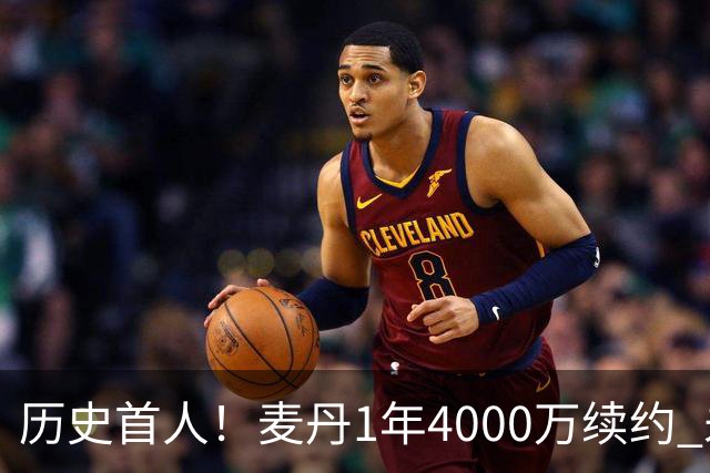 历史首人！麦丹1年4000万续约 未来四年1.24亿两年后还可重签顶薪