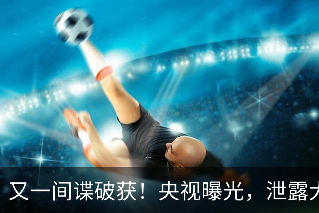 又一间谍破获！央视曝光，泄露大量内部资料，窃密手段令人意外