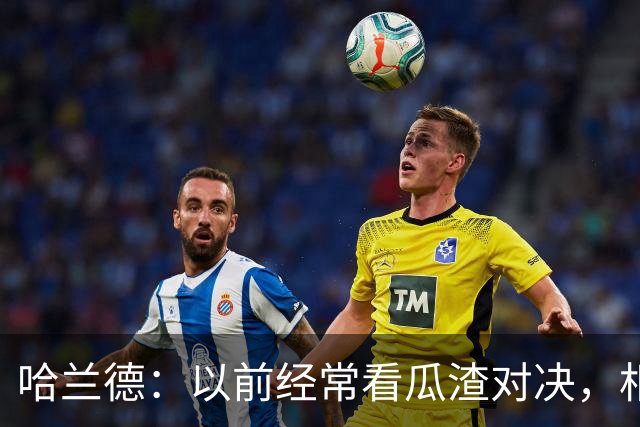 哈兰德：以前经常看瓜渣对决，相信球迷会享受这次远征