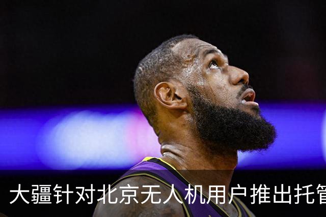 大疆针对北京无人机用户推出托管服务，每次托管服务收费199元