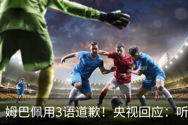 姆巴佩用3语道歉！央视回应：听其言更观其行 望其和皇马痛改前非