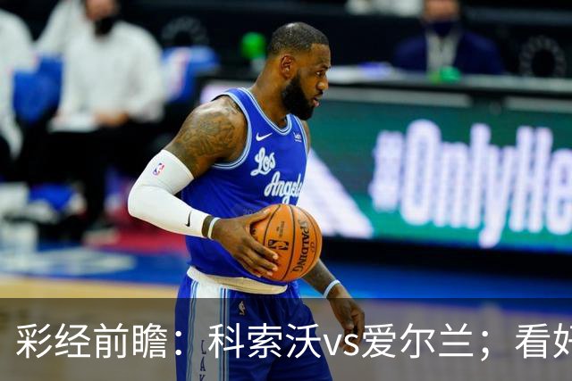 彩经前瞻：科索沃vs爱尔兰；看好科索沃不败，主胜优先