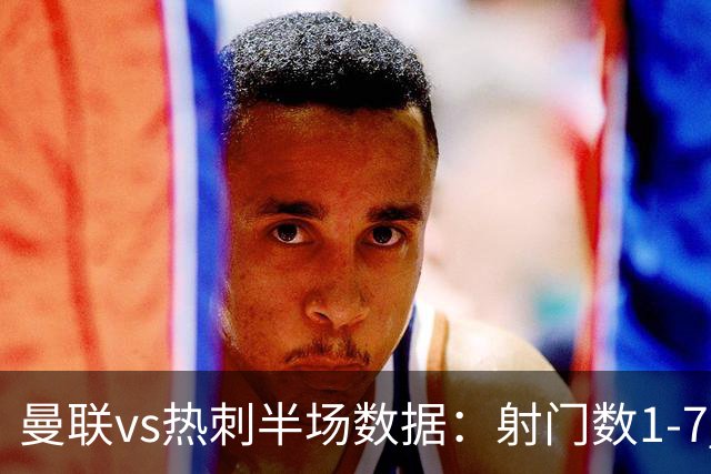 曼联vs热刺半场数据：射门数1-7 预期进球0.05-0.96 控球43%-57%