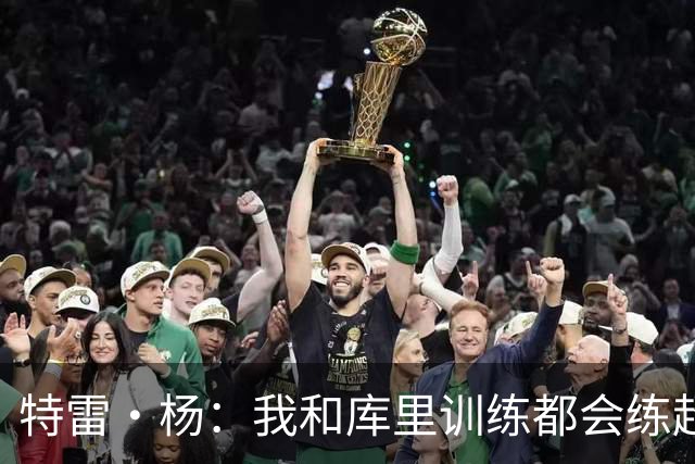 特雷·杨：我和库里训练都会练超远三分 比赛里那些球绝不是运气