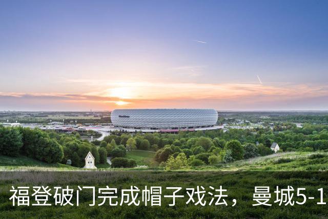 福登破门完成帽子戏法，曼城5-1领先！麦卡伊杜送助攻
