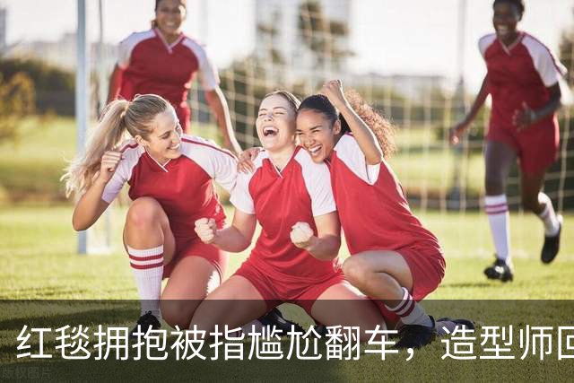 红毯拥抱被指尴尬翻车，造型师回应：我们当时在笑