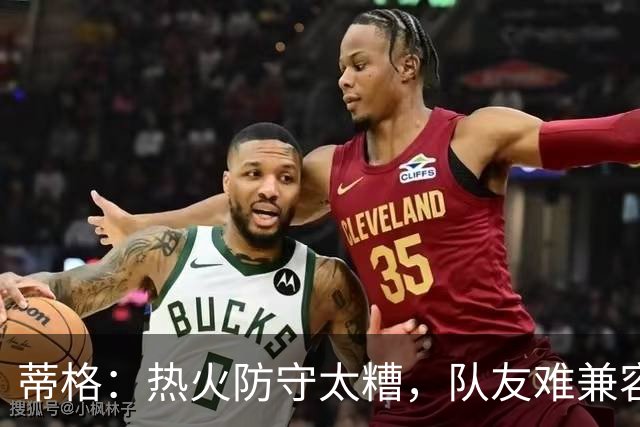 蒂格：热火防守太糟，队友难兼容字母哥这种持球大核
